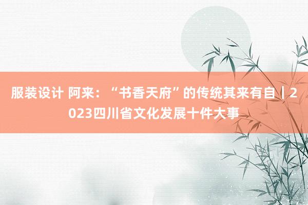 服装设计 阿来：“书香天府”的传统其来有自｜2023四川省文化发展十件大事